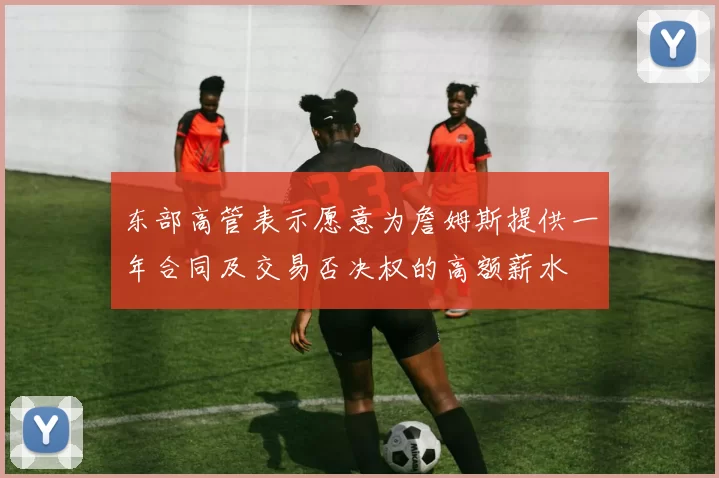 东部高管表示愿意为詹姆斯提供一年合同及交易否决权的高额薪水