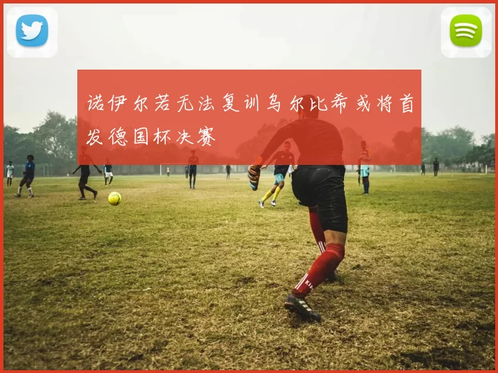 诺伊尔若无法复训乌尔比希或将首发德国杯决赛