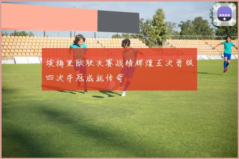 埃梅里欧联决赛战绩辉煌五次晋级四次夺冠成就传奇
