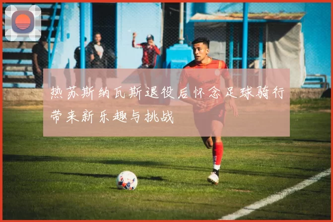 热苏斯纳瓦斯退役后怀念足球骑行带来新乐趣与挑战