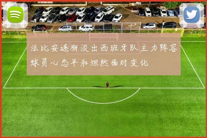 法比安逐渐淡出西班牙队主力阵容球员心态平和坦然面对变化