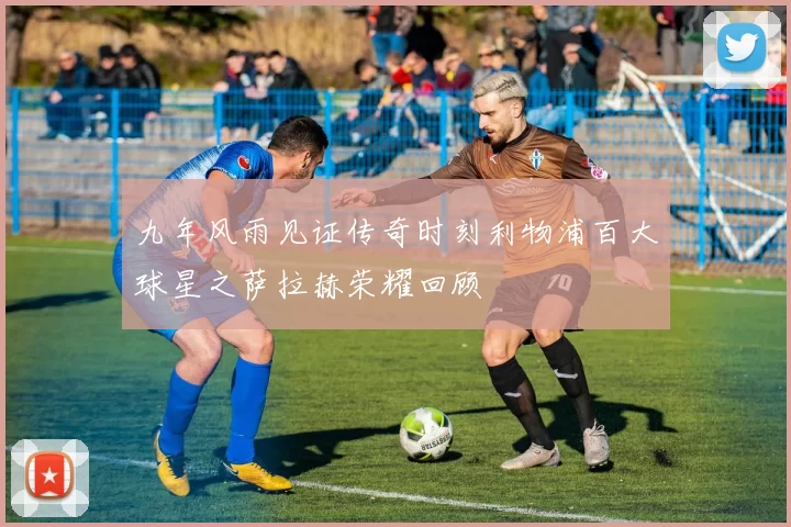 九年风雨见证传奇时刻利物浦百大球星之萨拉赫荣耀回顾