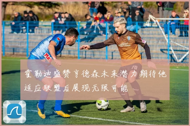 霍勒迪盛赞亨德森未来潜力期待他适应联盟后展现无限可能